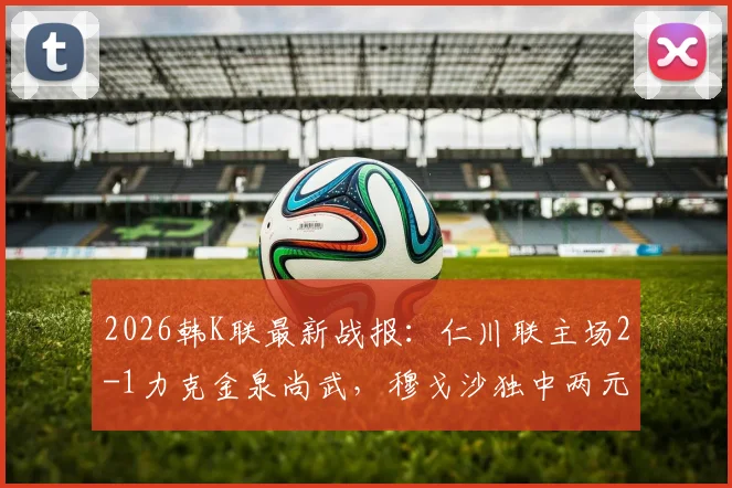 2026韩K联最新战报：仁川联主场2-1力克金泉尚武，穆戈沙独中两元，高在贤锁定胜局