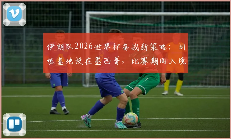 伊朗队2026世界杯备战新策略：训练基地设在墨西哥，比赛期间入境美国