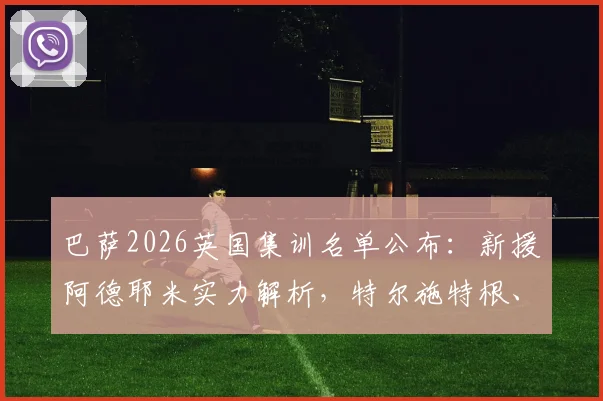 巴萨2026英国集训名单公布：新援阿德耶米实力解析，特尔施特根、德容等核心球员全到齐