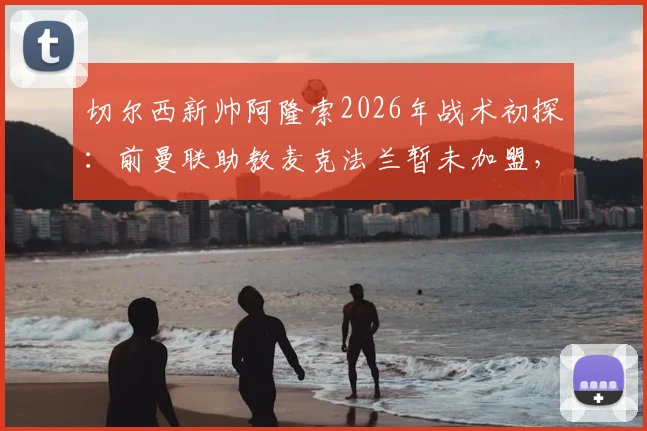 切尔西新帅阿隆索2026年战术初探：前曼联助教麦克法兰暂未加盟，教练组布局引猜想