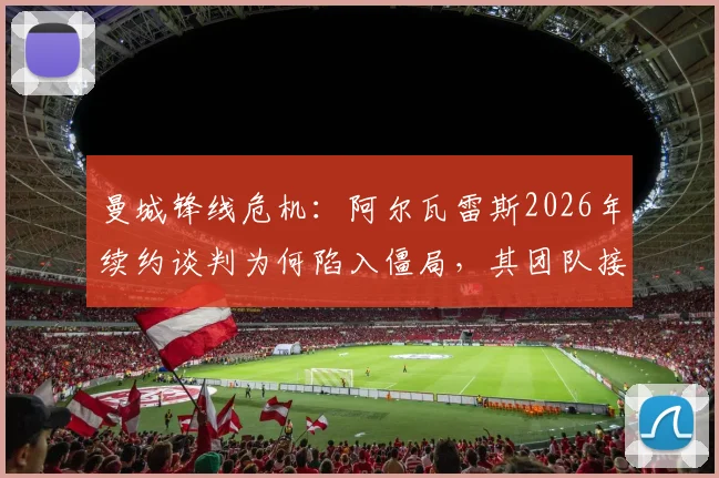 曼城锋线危机：阿尔瓦雷斯2026年续约谈判为何陷入僵局，其团队接触多家经纪公司背后