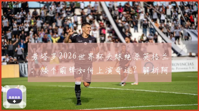 劳塔罗2026世界杯头球绝杀英格兰：矮个前锋如何上演奇迹？解析阿根廷神锋的制胜一击