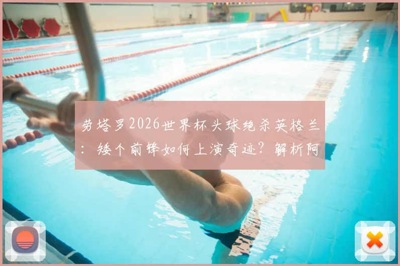 劳塔罗2026世界杯头球绝杀英格兰:矮个前锋如何上演奇迹?解析阿根廷神锋的制胜一击