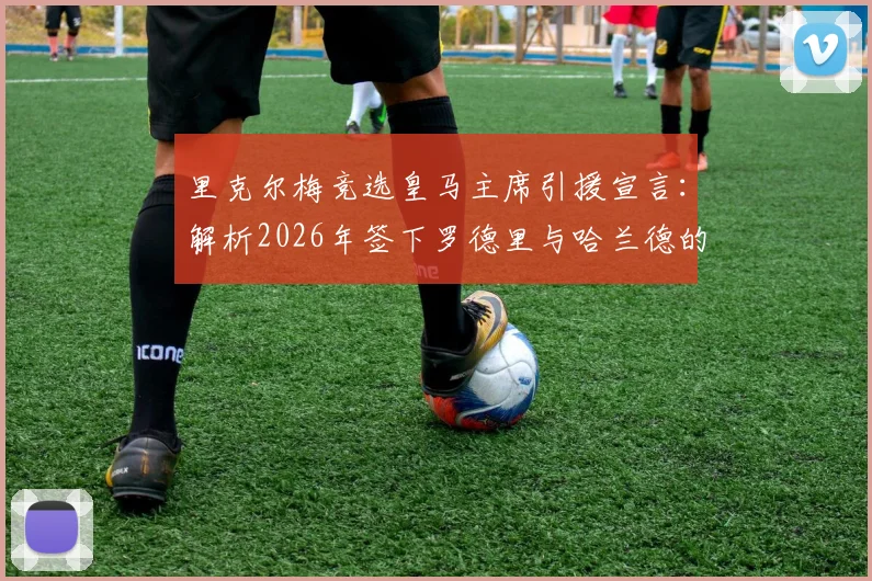 里克尔梅竞选皇马主席引援宣言:解析2026年签下罗德里与哈兰德的计划与可能性