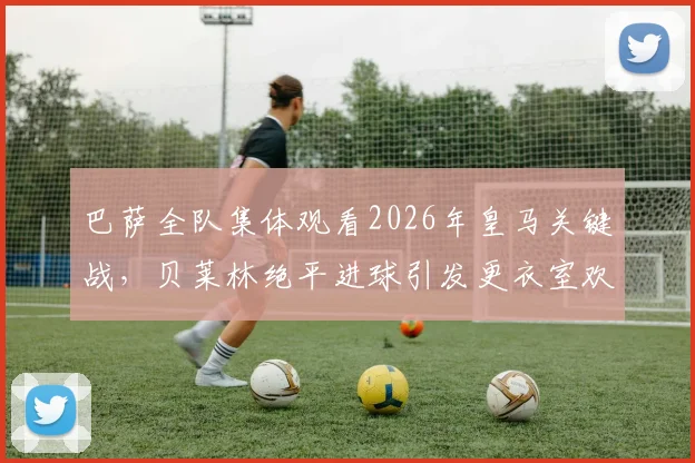 巴萨全队集体观看2026年皇马关键战,贝莱林绝平进球引发更衣室欢呼,阿斯报记者捕捉内部反应