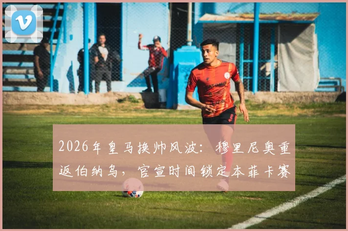 2026年皇马换帅风波:穆里尼奥重返伯纳乌,官宣时间锁定本菲卡赛季末