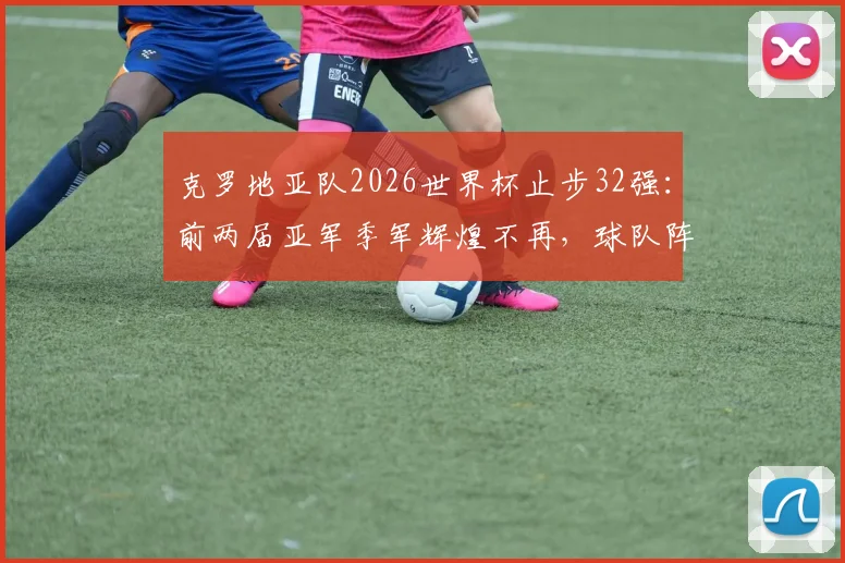 克罗地亚队2026世界杯止步32强：前两届亚军季军辉煌不再，球队阵容老化及未来发展前景分析