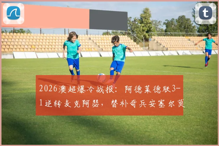 2026澳超爆冷战报:阿德莱德联3-1逆转麦克阿瑟,替补奇兵安塞尔莫双响制胜,附全场集锦