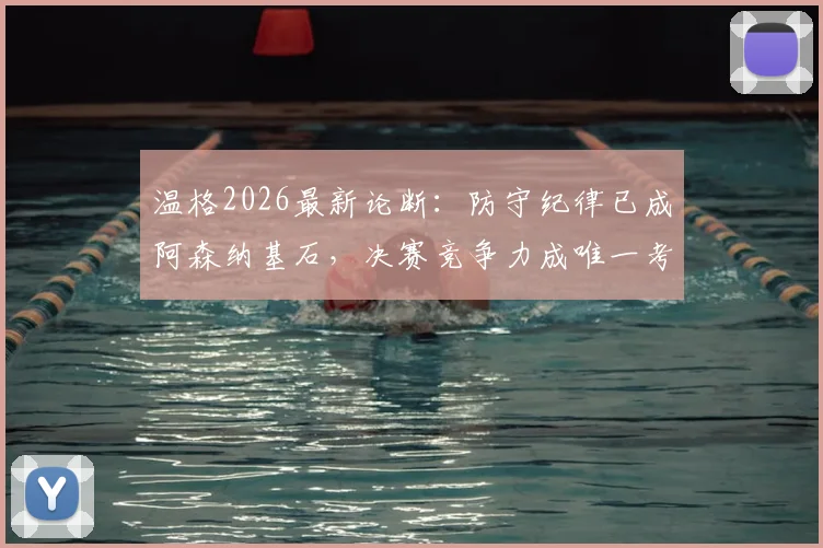 温格2026最新论断：防守纪律已成阿森纳基石，决赛竞争力成唯一考题