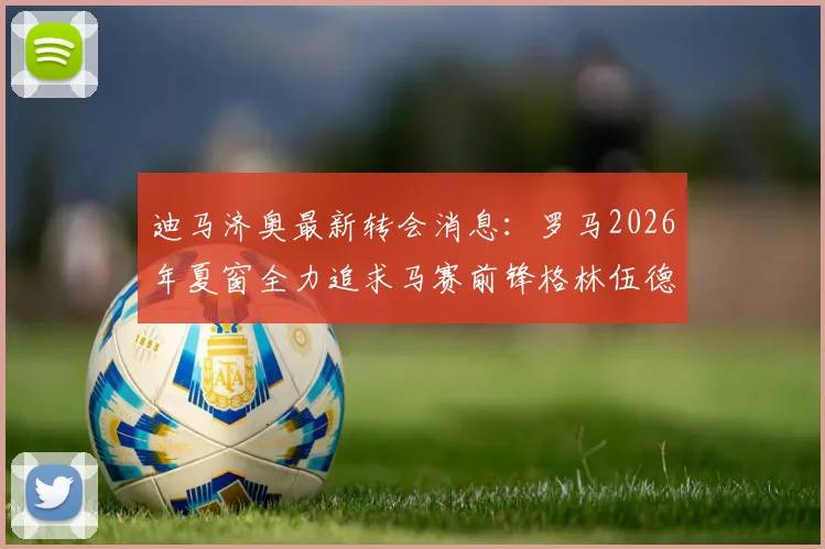 迪马济奥最新转会消息:罗马2026年夏窗全力追求马赛前锋格林伍德,法甲球队要价高达5000万欧元
