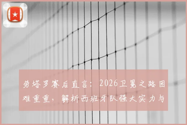 劳塔罗赛后直言：2026卫冕之路困难重重，解析西班牙队强大实力与阿根廷队决赛挑战