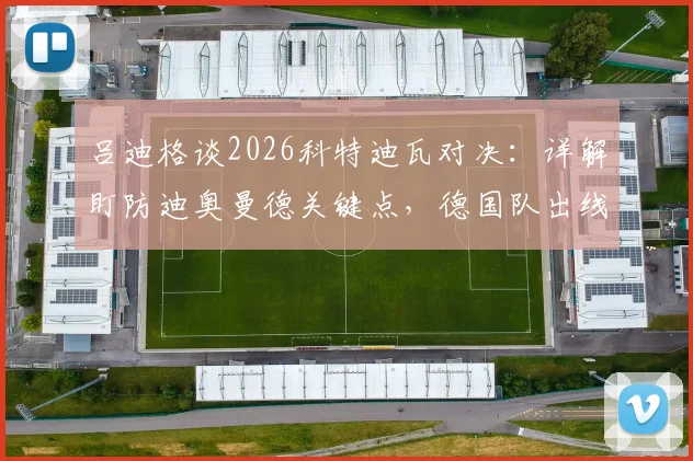 吕迪格谈2026科特迪瓦对决：详解盯防迪奥曼德关键点，德国队出线形势与取胜策略全解析